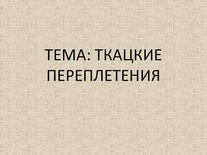 ТЕМА: ТКАЦКИЕ ПЕРЕПЛЕТЕНИЯ 