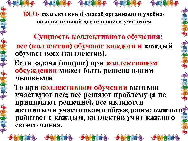 КСО- коллективный способ организации учебнопознавательной деятельности учащихся Сущность коллективного обучения: все (коллектив) обучают каждого