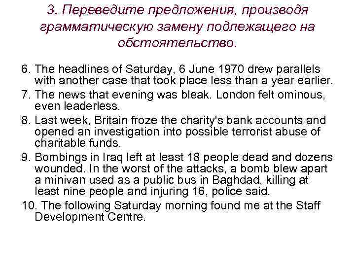 3. Переведите предложения, производя грамматическую замену подлежащего на обстоятельство. 6. The headlines of Saturday,