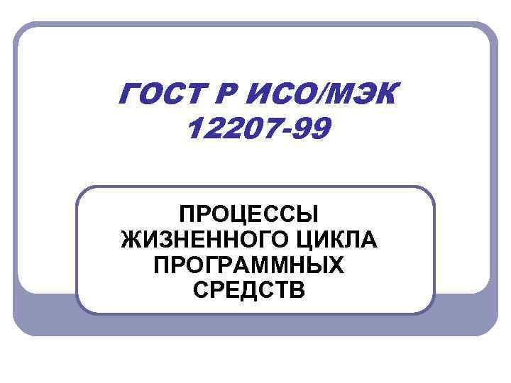 ГОСТ Р ИСО/МЭК 12207 -99 ПРОЦЕССЫ ЖИЗНЕННОГО ЦИКЛА ПРОГРАММНЫХ СРЕДСТВ 