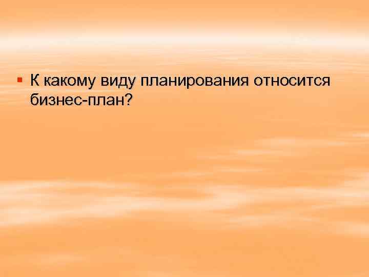 § К какому виду планирования относится бизнес-план? 