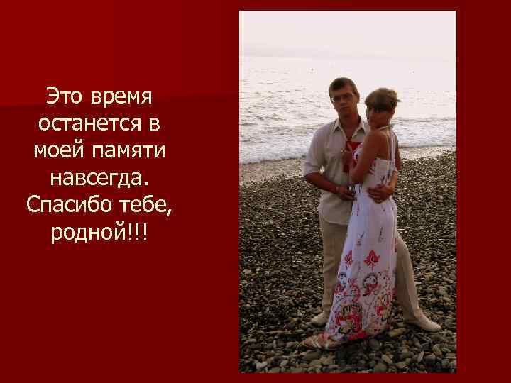 Это время останется в моей памяти навсегда. Спасибо тебе, родной!!! 