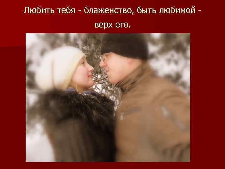 Любить тебя - блаженство, быть любимой - верх его. 