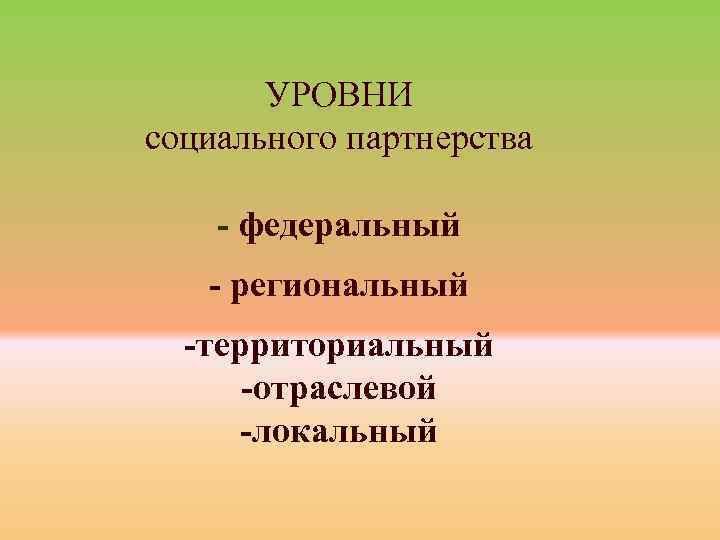 УРОВНИ социального партнерства - федеральный - региональный -территориальный -отраслевой -локальный 