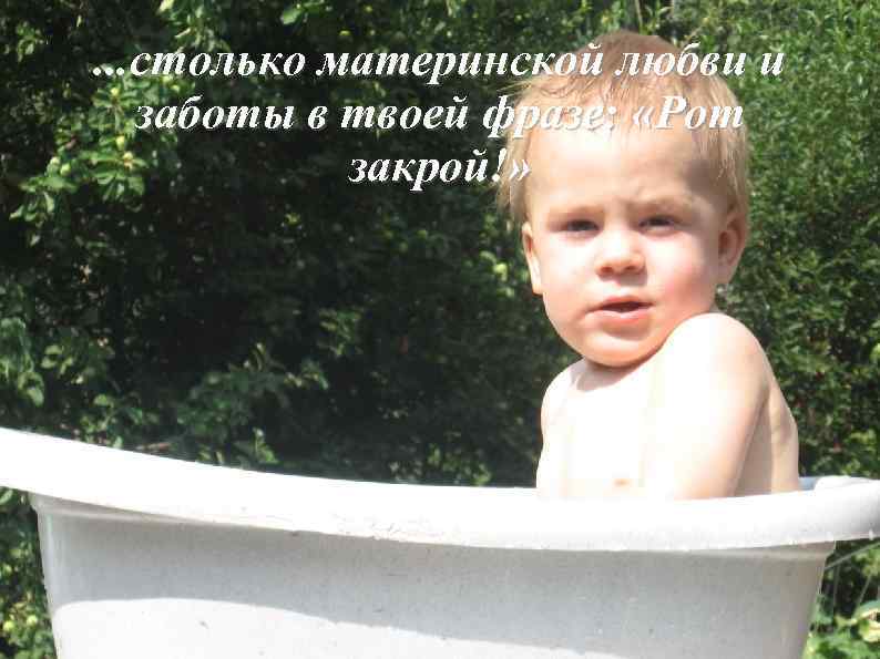 . . . столько материнской любви и заботы в твоей фразе: «Рот закрой!» 
