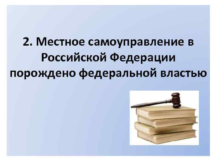 2. Местное самоуправление в Российской Федерации порождено федеральной властью 