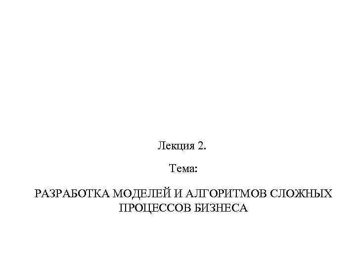 Лекция 2. Тема: РАЗРАБОТКА МОДЕЛЕЙ И АЛГОРИТМОВ СЛОЖНЫХ ПРОЦЕССОВ БИЗНЕСА 