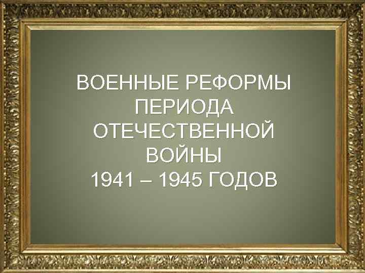 ВОЕННЫЕ РЕФОРМЫ ПЕРИОДА н ОТЕЧЕСТВЕННОЙ ВОЙНЫ 1941 – 1945 ГОДОВ 