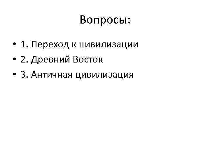 Вопросы: • 1. Переход к цивилизации • 2. Древний Восток • 3. Античная цивилизация