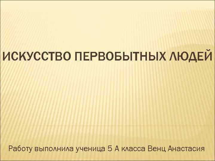 ИСКУССТВО ПЕРВОБЫТНЫХ ЛЮДЕЙ Работу выполнила ученица 5 А класса Венц Анастасия 