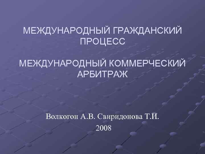 МЕЖДУНАРОДНЫЙ ГРАЖДАНСКИЙ ПРОЦЕСС МЕЖДУНАРОДНЫЙ КОММЕРЧЕСКИЙ АРБИТРАЖ Волкогон А. В. Свиридонова Т. И. 2008 