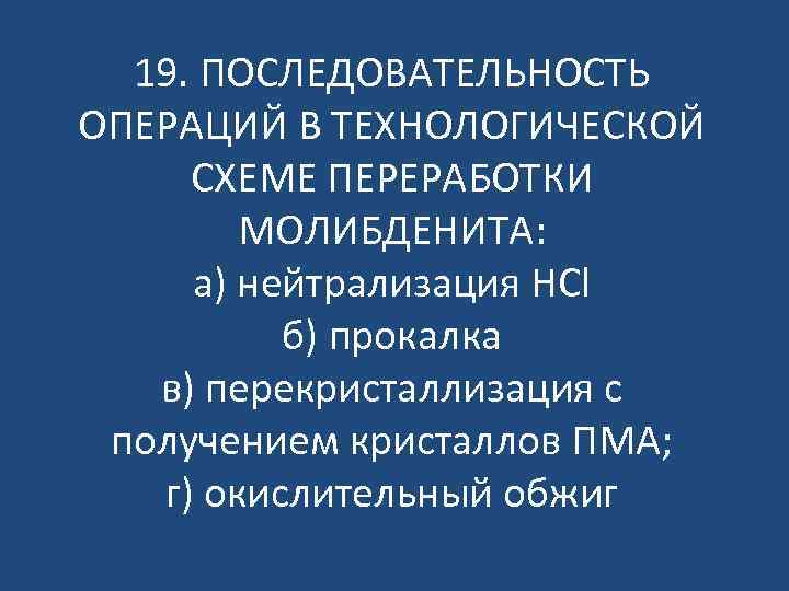 19. ПОСЛЕДОВАТЕЛЬНОСТЬ ОПЕРАЦИЙ В ТЕХНОЛОГИЧЕСКОЙ СХЕМЕ ПЕРЕРАБОТКИ МОЛИБДЕНИТА: а) нейтрализация HCl б) прокалка в)