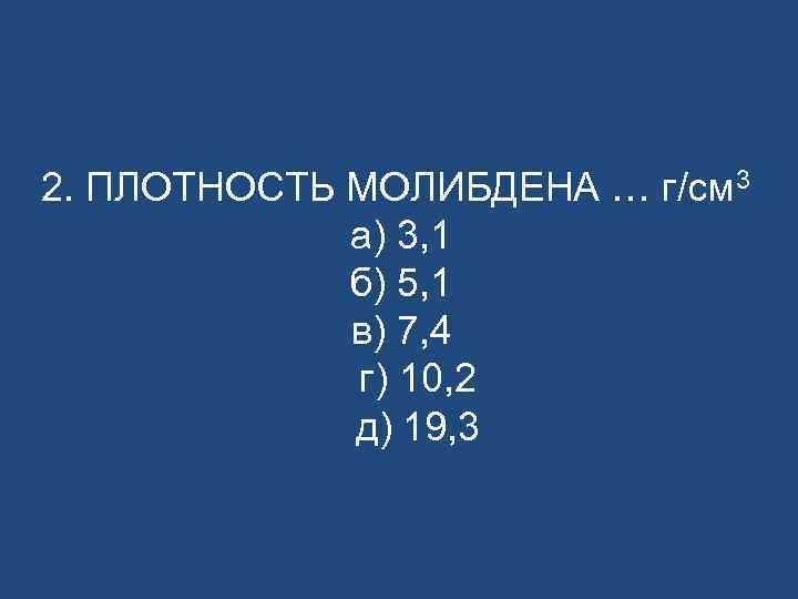 2. ПЛОТНОСТЬ МОЛИБДЕНА … г/см 3 а) 3, 1 б) 5, 1 в) 7,