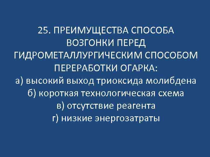 25. ПРЕИМУЩЕСТВА СПОСОБА ВОЗГОНКИ ПЕРЕД ГИДРОМЕТАЛЛУРГИЧЕСКИМ СПОСОБОМ ПЕРЕРАБОТКИ ОГАРКА: а) высокий выход триоксида молибдена