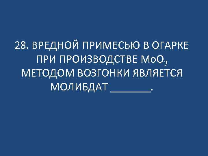 28. ВРЕДНОЙ ПРИМЕСЬЮ В ОГАРКЕ ПРИ ПРОИЗВОДСТВЕ Mo. O 3 МЕТОДОМ ВОЗГОНКИ ЯВЛЯЕТСЯ МОЛИБДАТ