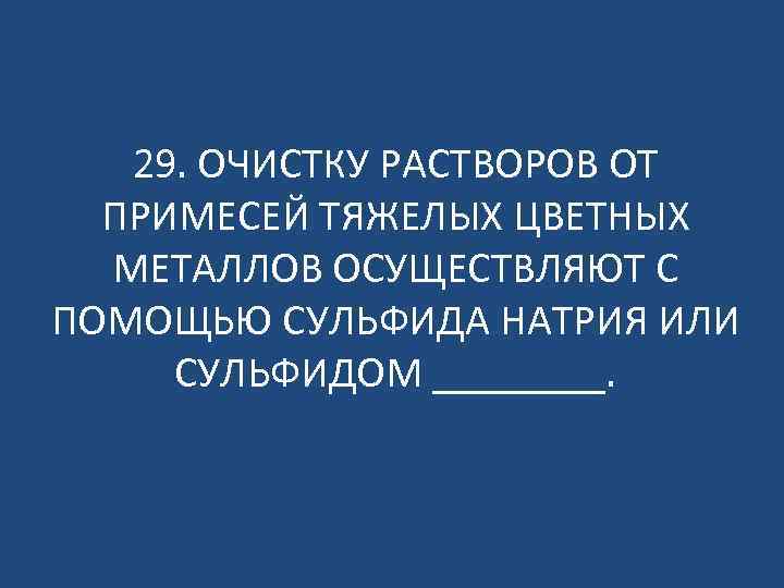 29. ОЧИСТКУ РАСТВОРОВ ОТ ПРИМЕСЕЙ ТЯЖЕЛЫХ ЦВЕТНЫХ МЕТАЛЛОВ ОСУЩЕСТВЛЯЮТ С ПОМОЩЬЮ СУЛЬФИДА НАТРИЯ ИЛИ