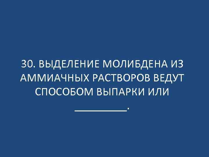 30. ВЫДЕЛЕНИЕ МОЛИБДЕНА ИЗ АММИАЧНЫХ РАСТВОРОВ ВЕДУТ СПОСОБОМ ВЫПАРКИ ИЛИ _____. 