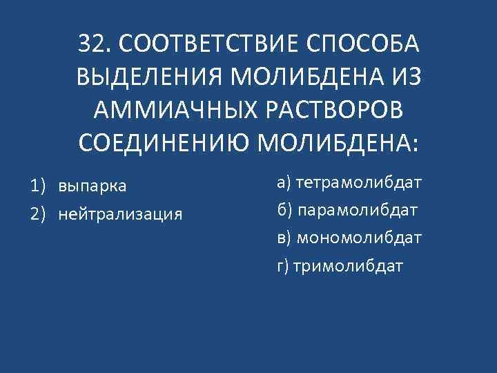 32. СООТВЕТСТВИЕ СПОСОБА ВЫДЕЛЕНИЯ МОЛИБДЕНА ИЗ АММИАЧНЫХ РАСТВОРОВ СОЕДИНЕНИЮ МОЛИБДЕНА: 1) выпарка 2) нейтрализация