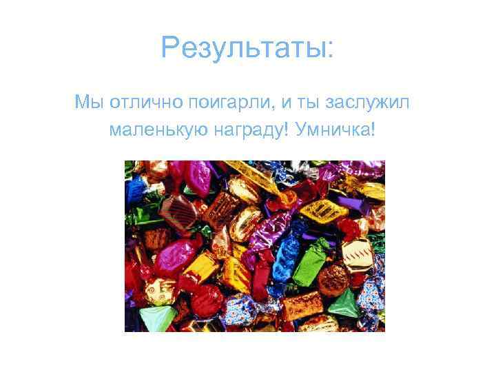 Результаты: Мы отлично поигарли, и ты заслужил маленькую награду! Умничка! 