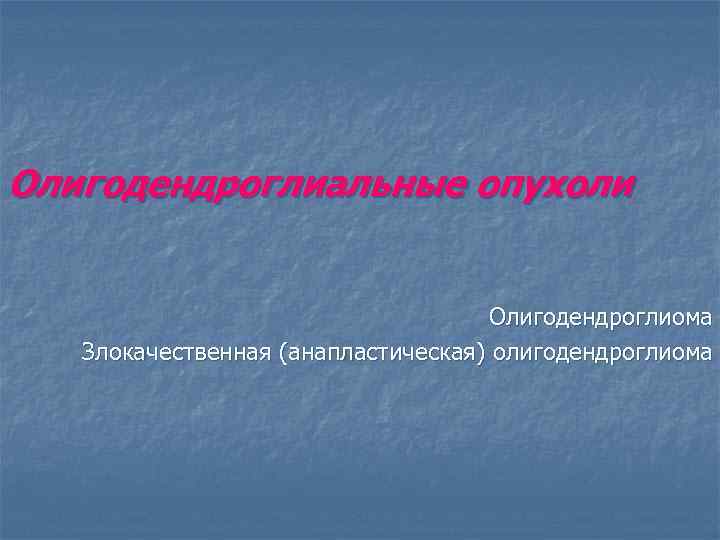 Олигодендроглиальные опухоли Олигодендроглиома Злокачественная (анапластическая) олигодендроглиома 