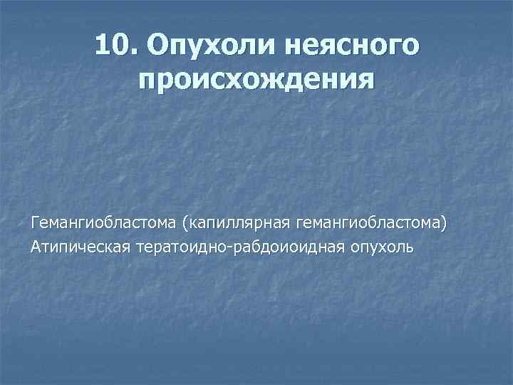 10. Опухоли неясного происхождения Гемангиобластома (капиллярная гемангиобластома) Атипическая тератоидно-рабдоиоидная опухоль 