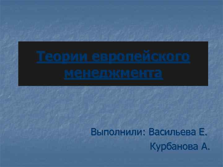 Теории европейского менеджмента Выполнили: Васильева Е. Курбанова А. 