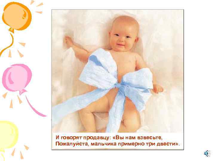 И говорят продавцу: «Вы нам взвесьте, Пожалуйста, мальчика примерно три двести» . 