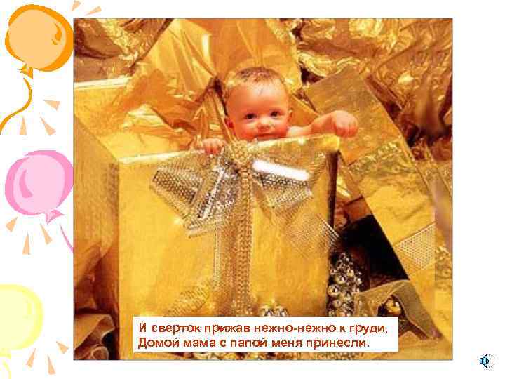 И сверток прижав нежно-нежно к груди, Домой мама с папой меня принесли. 