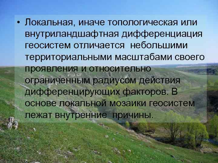  • Локальная, иначе топологическая или внутриландшафтная дифференциация геосистем отличается небольшими территориальными масштабами своего