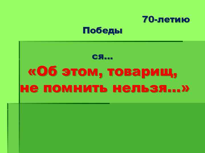 Победы ся… 70 -летию «Об этом, товарищ, не помнить нельзя…» 