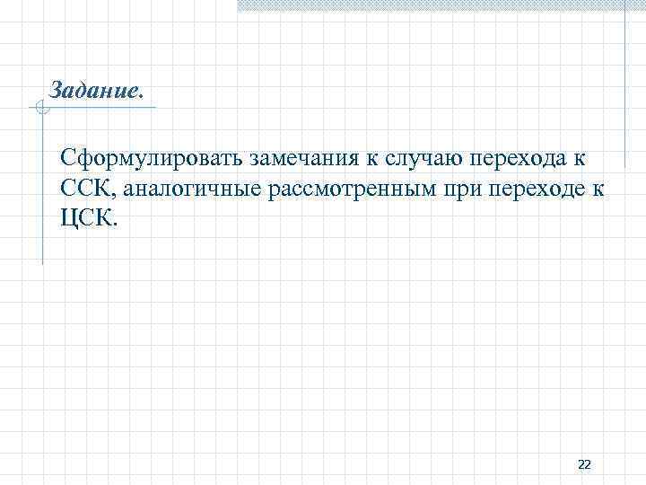 Задание. Сформулировать замечания к случаю перехода к ССК, аналогичные рассмотренным при переходе к ЦСК.