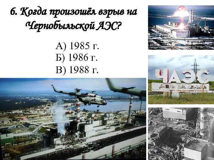 6. Когда произошёл взрыв на Чернобыльской АЭС? А) 1985 г. Б) 1986 г. В)