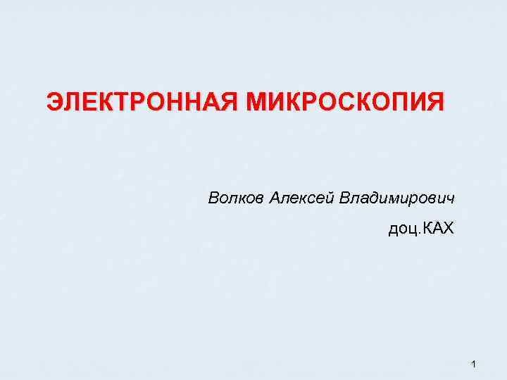 ЭЛЕКТРОННАЯ МИКРОСКОПИЯ Волков Алексей Владимирович доц. КАХ 1 