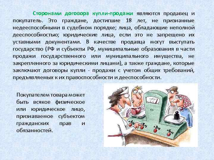 Сторонами договора купли-продажи являются продавец и покупатель. Это граждане, достигшие 18 лет, не признанные