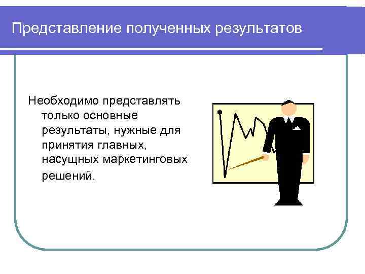 Представление полученных результатов Необходимо представлять только основные результаты, нужные для принятия главных, насущных маркетинговых