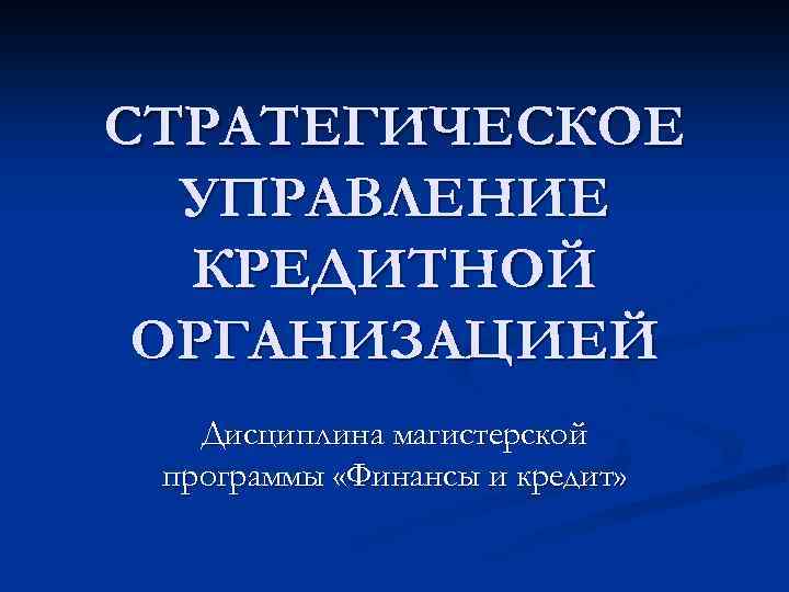 СТРАТЕГИЧЕСКОЕ УПРАВЛЕНИЕ КРЕДИТНОЙ ОРГАНИЗАЦИЕЙ Дисциплина магистерской программы «Финансы и кредит» 