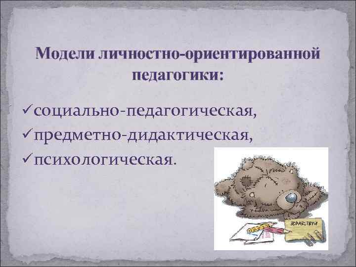 Модели личностно-ориентированной педагогики: üсоциально-педагогическая, üпредметно-дидактическая, üпсихологическая. 