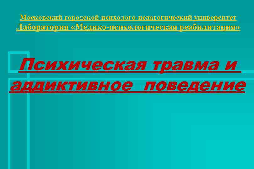 Московский городской психолого-педагогический университет Лаборатория «Медико-психологическая реабилитация» Психическая травма и аддиктивное поведение 