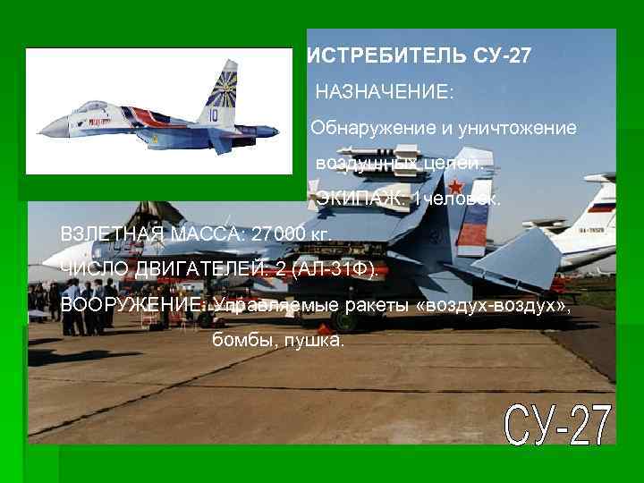 ИСТРЕБИТЕЛЬ СУ-27 НАЗНАЧЕНИЕ: Обнаружение и уничтожение воздушных целей. ЭКИПАЖ: 1 человек. ВЗЛЕТНАЯ МАССА: 27000