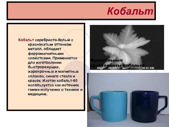 Кобальт Кобальт серебристо-белый с красноватым оттенком металл, обладает ферромагнитными свойствами. Применяется для изготовления быстрорежущих,