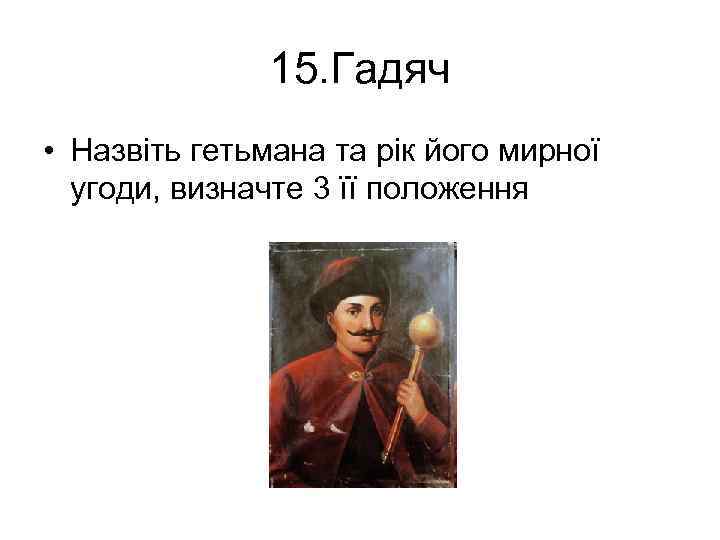15. Гадяч • Назвіть гетьмана та рік його мирної угоди, визначте 3 її положення
