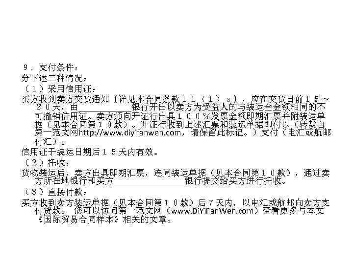 ９．支付条件： 分下述三种情况： （１）采用信用证： 买方收到卖方交货通知〔详见本合同条款１１（１）ａ〕，应在交货日前１５～ ２０天，由______银行开出以卖方为受益人的与装运全金额相同的不 可撤销信用证。卖方须向开证行出具１００％发票金额即期汇票并附装运单 据（见本合同第１０款）。开证行收到上述汇票和装运单据即付以（转载自 第一范文网http: //www. diyifanwen. com，请保留此标记。）支付（电汇或航邮 付汇）。 信用证于装运日期后１５天内有效。 （２）托收：