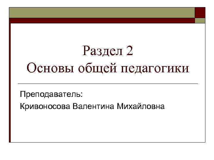 Раздел 2 Основы общей педагогики Преподаватель: Кривоносова Валентина Михайловна 