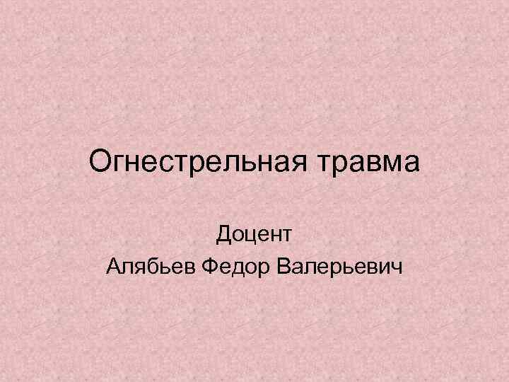 Огнестрельная травма Доцент Алябьев Федор Валерьевич 
