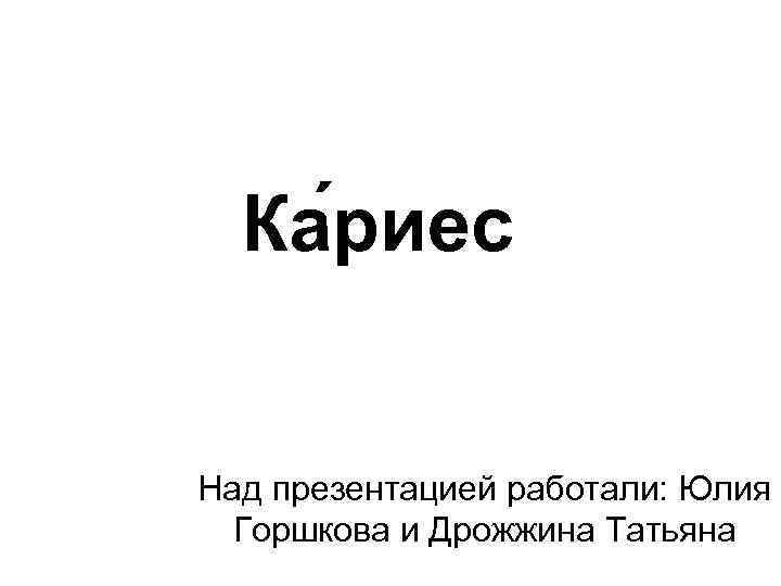 Ка риес Над презентацией работали: Юлия Горшкова и Дрожжина Татьяна 
