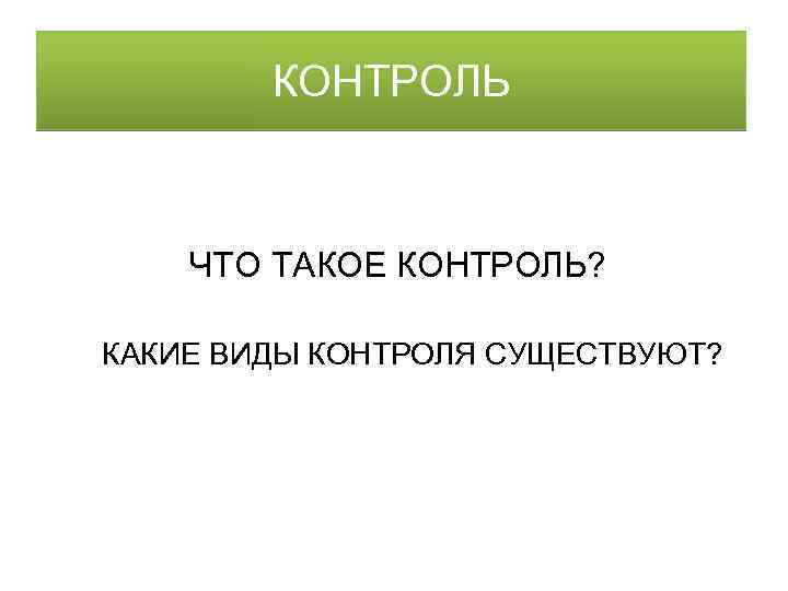 КОНТРОЛЬ ЧТО ТАКОЕ КОНТРОЛЬ? КАКИЕ ВИДЫ КОНТРОЛЯ СУЩЕСТВУЮТ? 