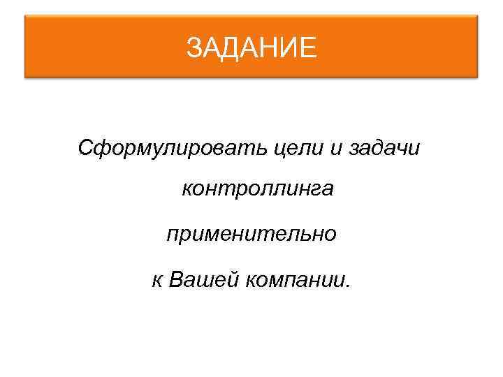 ЗАДАНИЕ Сформулировать цели и задачи контроллинга применительно к Вашей компании. 