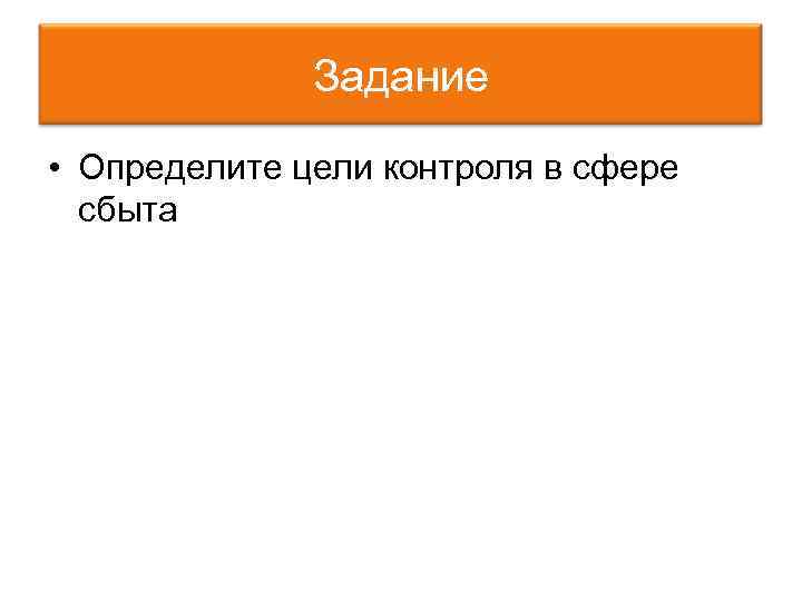 Задание • Определите цели контроля в сфере сбыта 