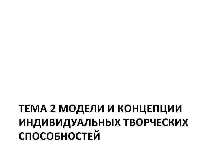 ТЕМА 2 МОДЕЛИ И КОНЦЕПЦИИ ИНДИВИДУАЛЬНЫХ ТВОРЧЕСКИХ СПОСОБНОСТЕЙ 