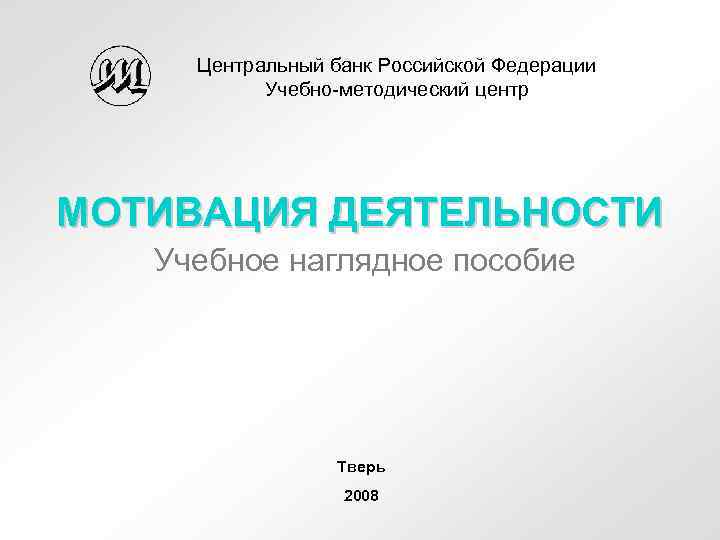 Центральный банк Российской Федерации Учебно-методический центр МОТИВАЦИЯ ДЕЯТЕЛЬНОСТИ Учебное наглядное пособие Тверь 2008 